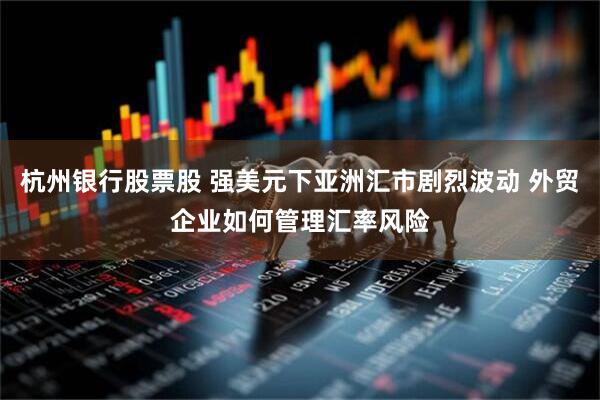 杭州银行股票股 强美元下亚洲汇市剧烈波动 外贸企业如何管理汇率风险