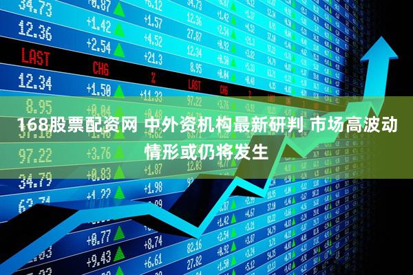 168股票配资网 中外资机构最新研判 市场高波动情形或仍将发生