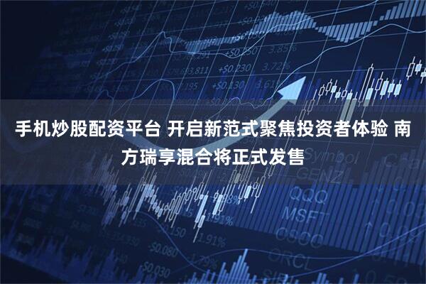 手机炒股配资平台 开启新范式聚焦投资者体验 南方瑞享混合将正式发售