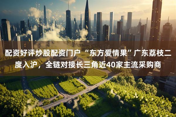 配资好评炒股配资门户 “东方爱情果”广东荔枝二度入沪，全链对接长三角近40家主流采购商
