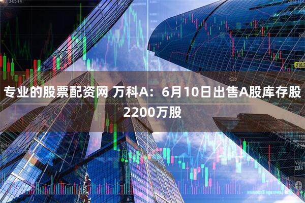 专业的股票配资网 万科A：6月10日出售A股库存股2200万股