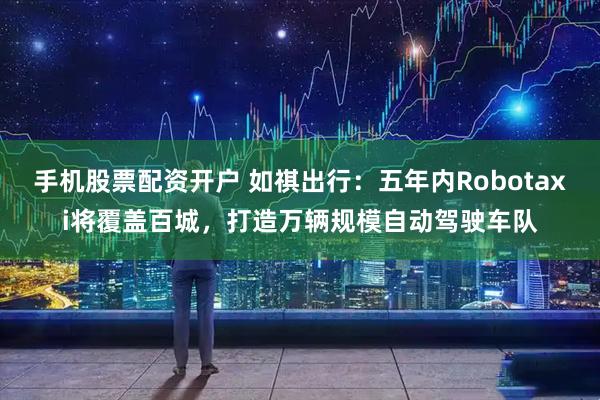 手机股票配资开户 如祺出行：五年内Robotaxi将覆盖百城，打造万辆规模自动驾驶车队