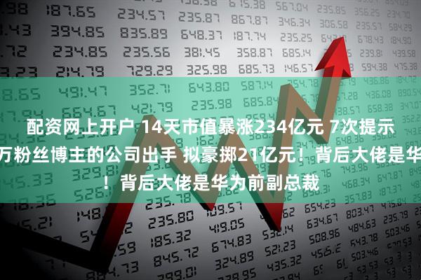 配资网上开户 14天市值暴涨234亿元 7次提示风险！280万粉丝博主的公司出手 拟豪掷21亿元！背后大佬是华为前副总裁