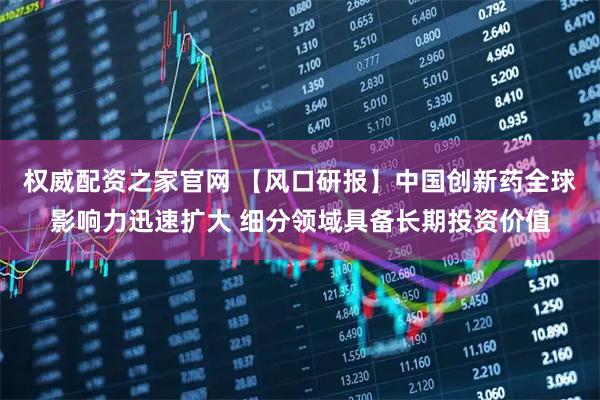 权威配资之家官网 【风口研报】中国创新药全球影响力迅速扩大 细分领域具备长期投资价值