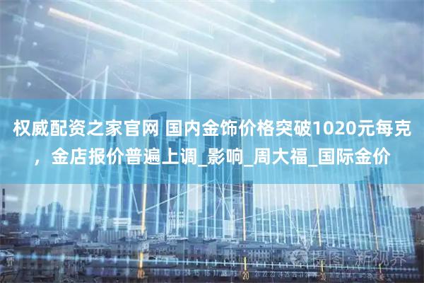 权威配资之家官网 国内金饰价格突破1020元每克，金店报价普遍上调_影响_周大福_国际金价
