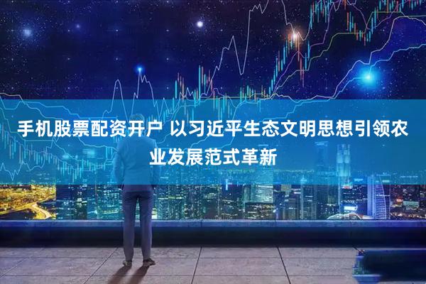 手机股票配资开户 以习近平生态文明思想引领农业发展范式革新