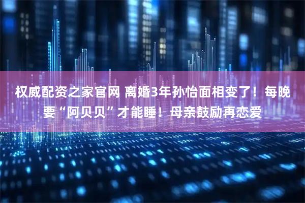 权威配资之家官网 离婚3年孙怡面相变了！每晚要“阿贝贝”才能睡！母亲鼓励再恋爱