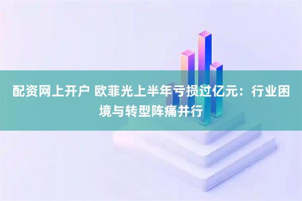 配资网上开户 欧菲光上半年亏损过亿元：行业困境与转型阵痛并行