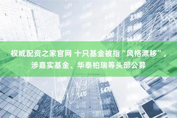 权威配资之家官网 十只基金被指“风格漂移”，涉嘉实基金、华泰柏瑞等头部公募
