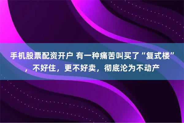 手机股票配资开户 有一种痛苦叫买了“复式楼”，不好住，更不好卖，彻底沦为不动产