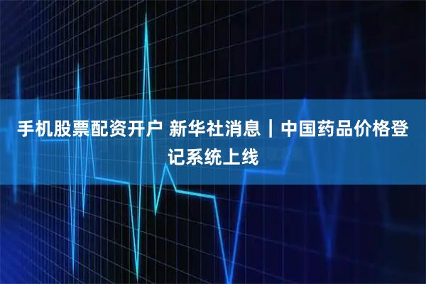 手机股票配资开户 新华社消息｜中国药品价格登记系统上线