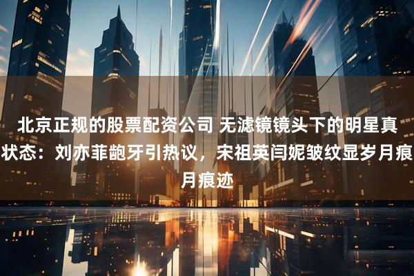 北京正规的股票配资公司 无滤镜镜头下的明星真实状态：刘亦菲龅牙引热议，宋祖英闫妮皱纹显岁月痕迹