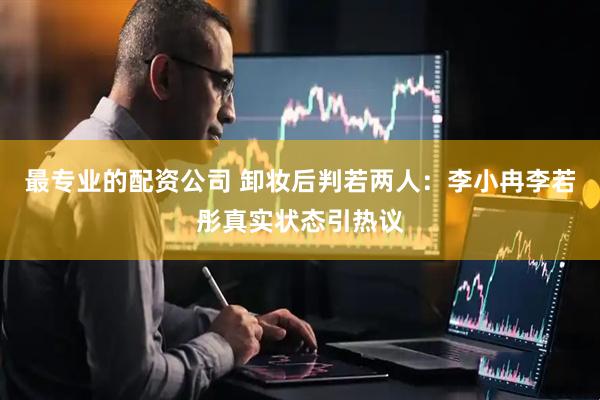 最专业的配资公司 卸妆后判若两人：李小冉李若彤真实状态引热议