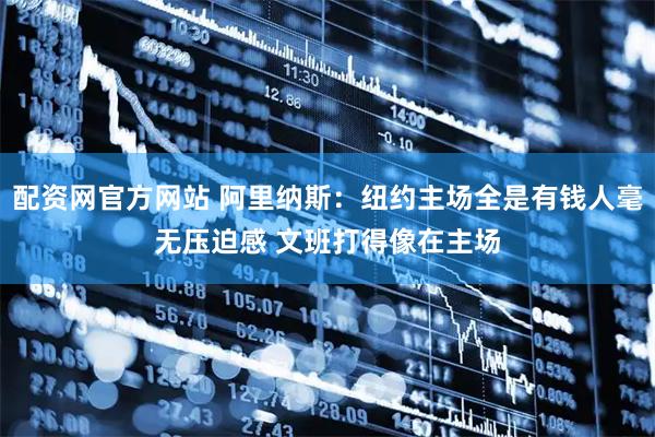 配资网官方网站 阿里纳斯：纽约主场全是有钱人毫无压迫感 文班打得像在主场