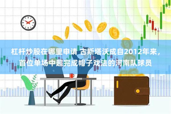 杠杆炒股在哪里申请 古斯塔沃成自2012年来，首位单场中超完成帽子戏法的河南队球员