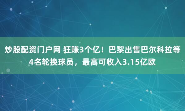 炒股配资门户网 狂赚3个亿！巴黎出售巴尔科拉等4名轮换球员，最高可收入3.15亿欧