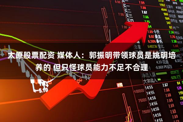 太原股票配资 媒体人：郭振明带领球员是姚明培养的 但只怪球员能力不足不合理